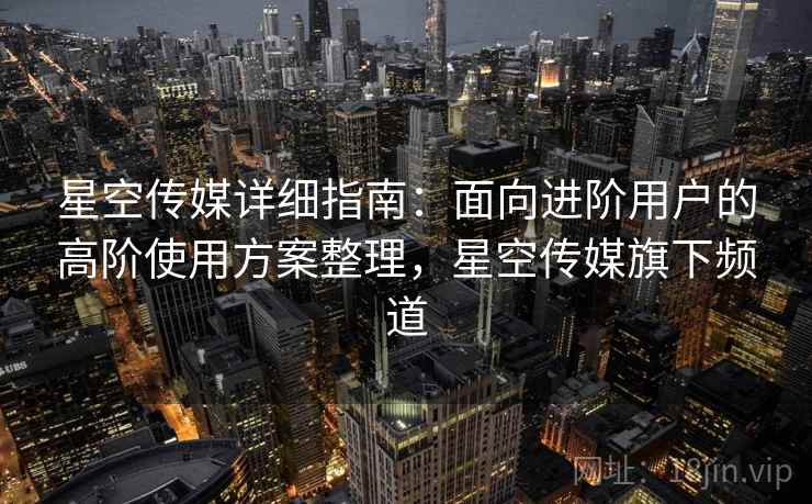 星空传媒详细指南:面向进阶用户的高阶使用方案整理,星空传媒旗下频道 星空传媒详细指南:面向进阶用户的高阶使用方案整理,星空传媒旗下频道