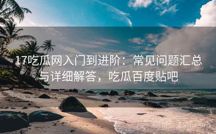17吃瓜网入门到进阶：常见问题汇总与详细解答，吃瓜百度贴吧