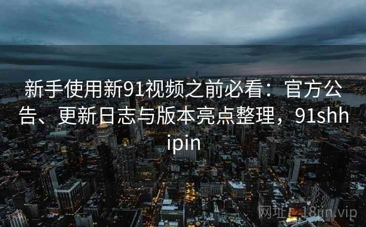 新手使用新91视频之前必看：官方公告、更新日志与版本亮点整理，91shhipin