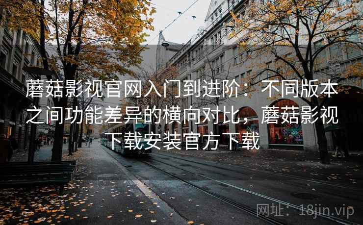 蘑菇影视官网入门到进阶：不同版本之间功能差异的横向对比，蘑菇影视下载安装官方下载