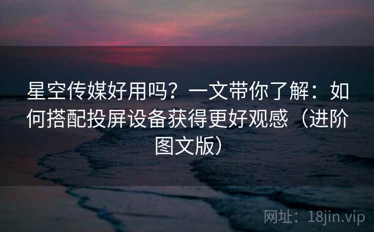 星空传媒好用吗？一文带你了解：如何搭配投屏设备获得更好观感（进阶图文版）