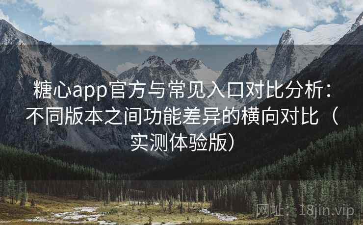 糖心app官方与常见入口对比分析：不同版本之间功能差异的横向对比（实测体验版）
