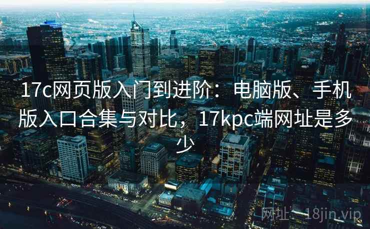 17c网页版入门到进阶:电脑版、手机版入口合集与对比,17kpc端网址是多少 17c网页版入门到进阶:电脑版、手机版入口合集与对比,17kpc端网址是多少