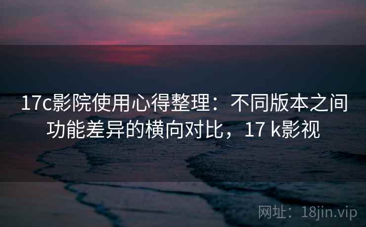 17c影院使用心得整理：不同版本之间功能差异的横向对比，17 k影视