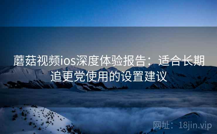 蘑菇视频ios深度体验报告：适合长期追更党使用的设置建议