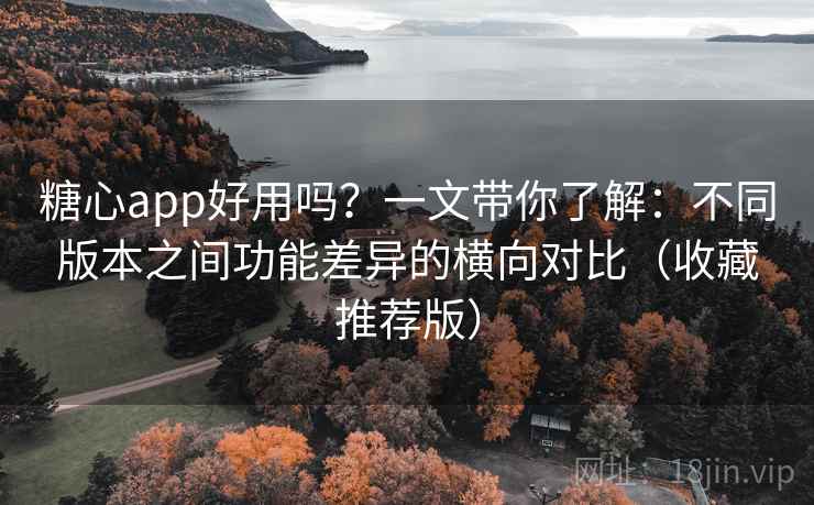 糖心app好用吗？一文带你了解：不同版本之间功能差异的横向对比（收藏推荐版）