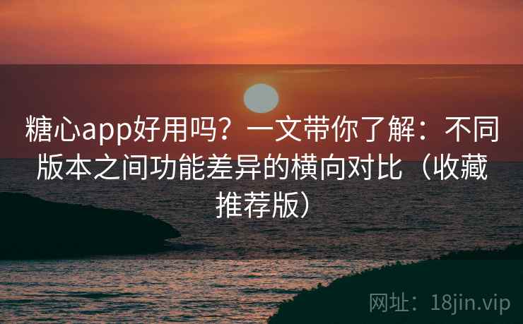 糖心app好用吗？一文带你了解：不同版本之间功能差异的横向对比（收藏推荐版）