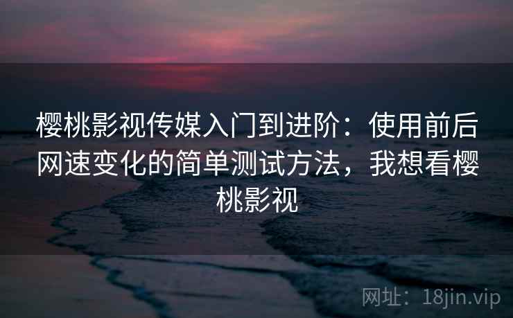 樱桃影视传媒入门到进阶：使用前后网速变化的简单测试方法，我想看樱桃影视