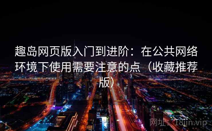 趣岛网页版入门到进阶：在公共网络环境下使用需要注意的点（收藏推荐版）