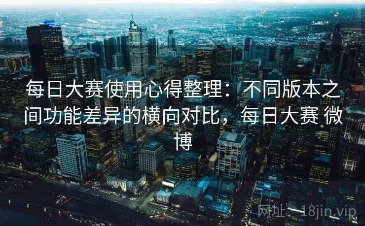 每日大赛使用心得整理：不同版本之间功能差异的横向对比，每日大赛 微博