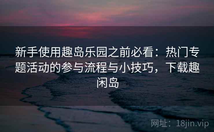 新手使用趣岛乐园之前必看：热门专题活动的参与流程与小技巧，下载趣闲岛