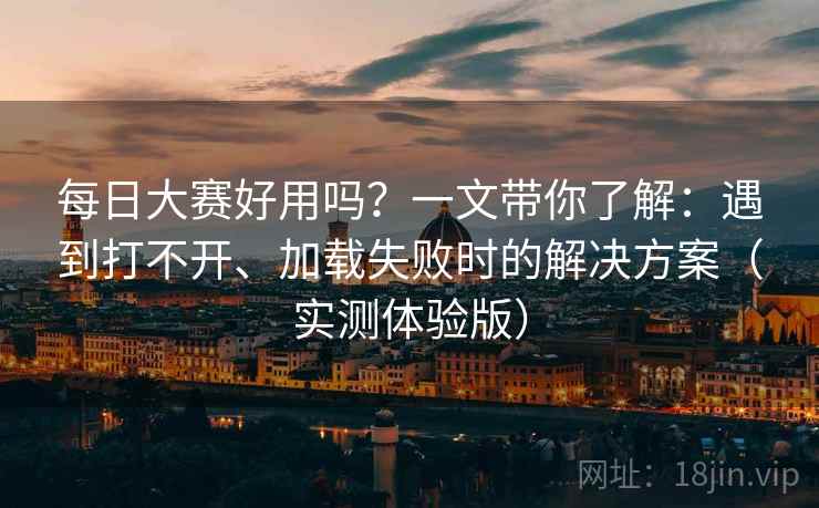 每日大赛好用吗？一文带你了解：遇到打不开、加载失败时的解决方案（实测体验版）