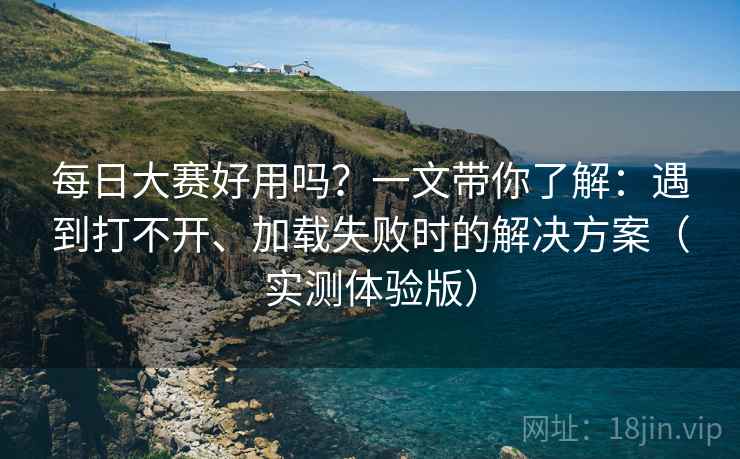 每日大赛好用吗？一文带你了解：遇到打不开、加载失败时的解决方案（实测体验版）