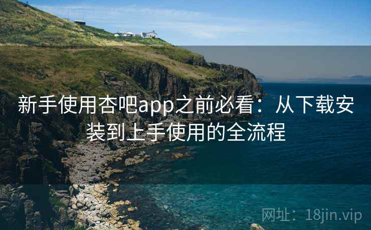新手使用杏吧app之前必看：从下载安装到上手使用的全流程