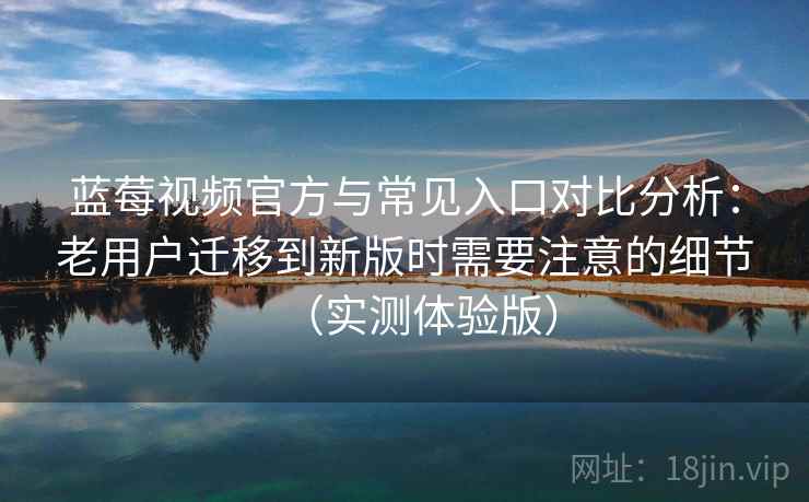 蓝莓视频官方与常见入口对比分析：老用户迁移到新版时需要注意的细节（实测体验版）