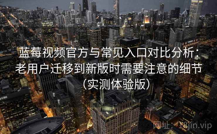 蓝莓视频官方与常见入口对比分析：老用户迁移到新版时需要注意的细节（实测体验版）