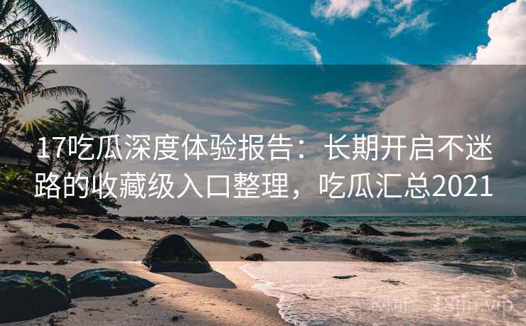 17吃瓜深度体验报告：长期开启不迷路的收藏级入口整理，吃瓜汇总2021