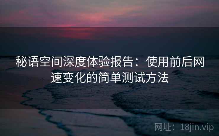 秘语空间深度体验报告：使用前后网速变化的简单测试方法