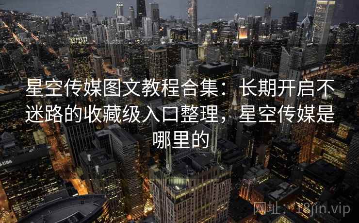 星空传媒图文教程合集：长期开启不迷路的收藏级入口整理，星空传媒是哪里的