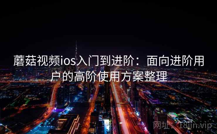 蘑菇视频ios入门到进阶:面向进阶用户的高阶使用方案整理 蘑菇视频ios入门到进阶:面向进阶用户的高阶使用方案整理
