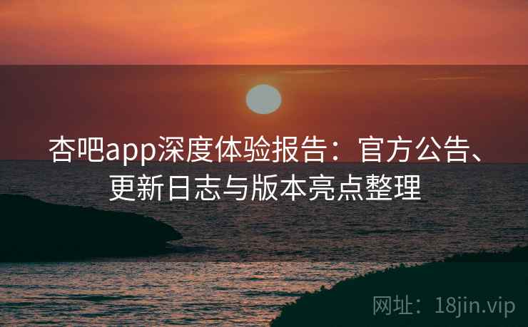 杏吧app深度体验报告：官方公告、更新日志与版本亮点整理