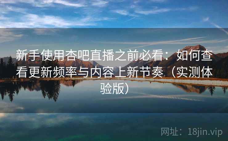 新手使用杏吧直播之前必看：如何查看更新频率与内容上新节奏（实测体验版）