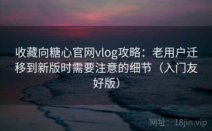 收藏向糖心官网vlog攻略：老用户迁移到新版时需要注意的细节（入门友好版）