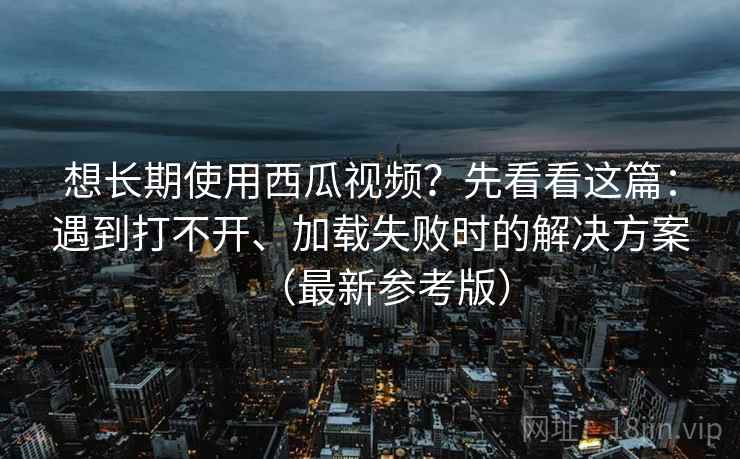 想长期使用西瓜视频？先看看这篇：遇到打不开、加载失败时的解决方案（最新参考版）
