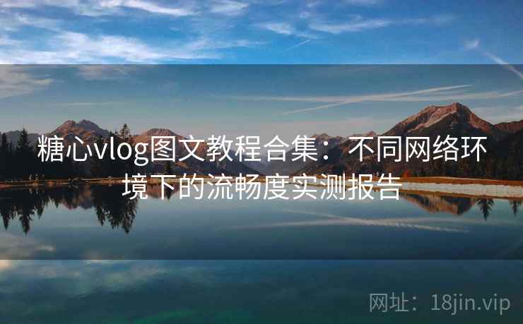 糖心vlog图文教程合集：不同网络环境下的流畅度实测报告