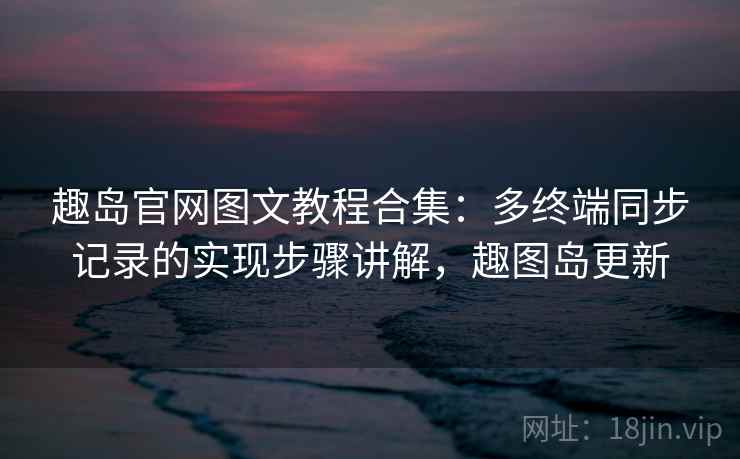 趣岛官网图文教程合集：多终端同步记录的实现步骤讲解，趣图岛更新