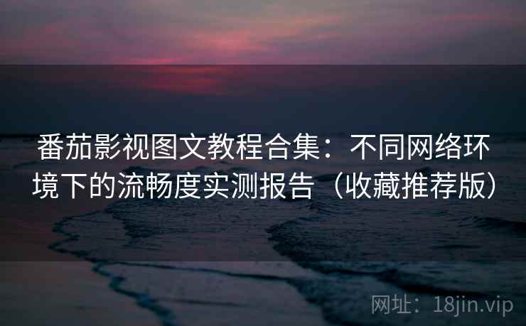 番茄影视图文教程合集：不同网络环境下的流畅度实测报告（收藏推荐版）