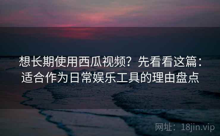 想长期使用西瓜视频？先看看这篇：适合作为日常娱乐工具的理由盘点