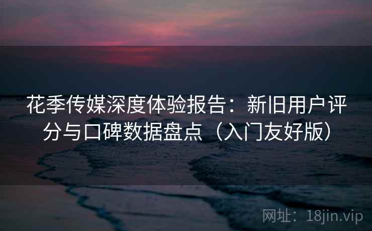花季传媒深度体验报告：新旧用户评分与口碑数据盘点（入门友好版）