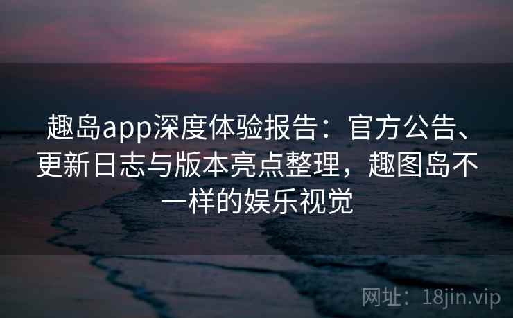 趣岛app深度体验报告：官方公告、更新日志与版本亮点整理，趣图岛不一样的娱乐视觉