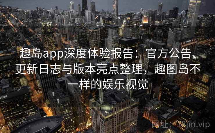 趣岛app深度体验报告：官方公告、更新日志与版本亮点整理，趣图岛不一样的娱乐视觉