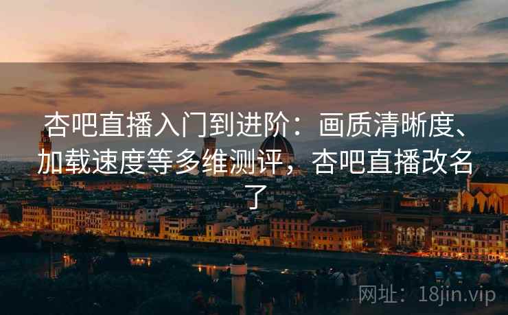 杏吧直播入门到进阶：画质清晰度、加载速度等多维测评，杏吧直播改名了