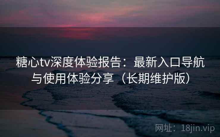 糖心tv深度体验报告：最新入口导航与使用体验分享（长期维护版）