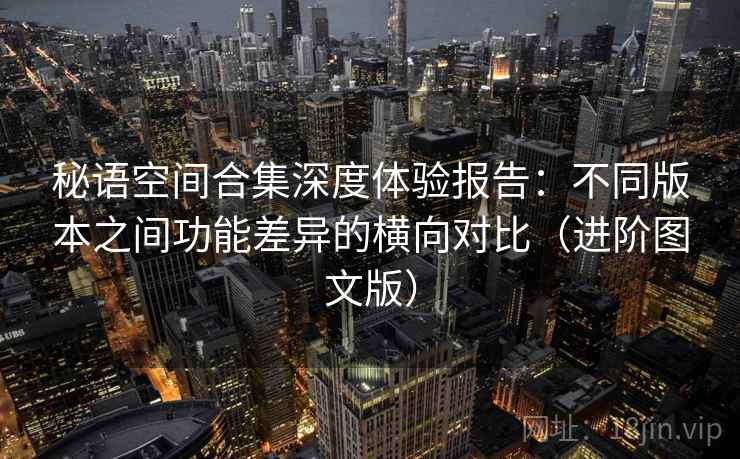 秘语空间合集深度体验报告：不同版本之间功能差异的横向对比（进阶图文版）