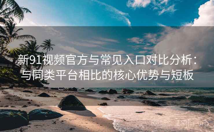新91视频官方与常见入口对比分析：与同类平台相比的核心优势与短板