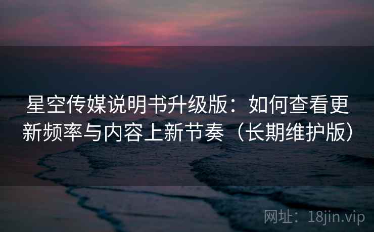 星空传媒说明书升级版：如何查看更新频率与内容上新节奏（长期维护版）