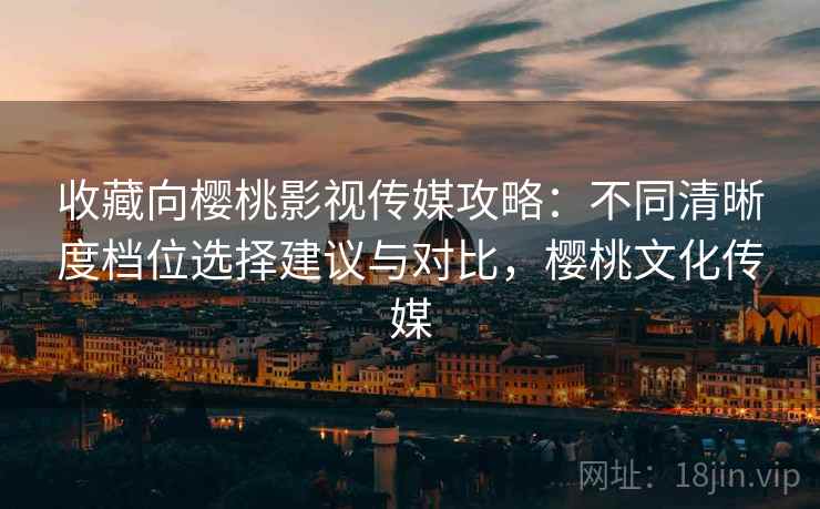 收藏向樱桃影视传媒攻略：不同清晰度档位选择建议与对比，樱桃文化传媒
