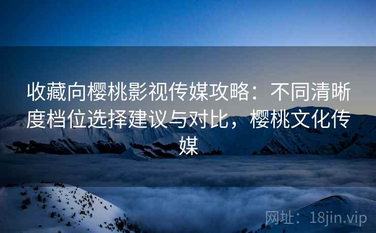 收藏向樱桃影视传媒攻略：不同清晰度档位选择建议与对比，樱桃文化传媒