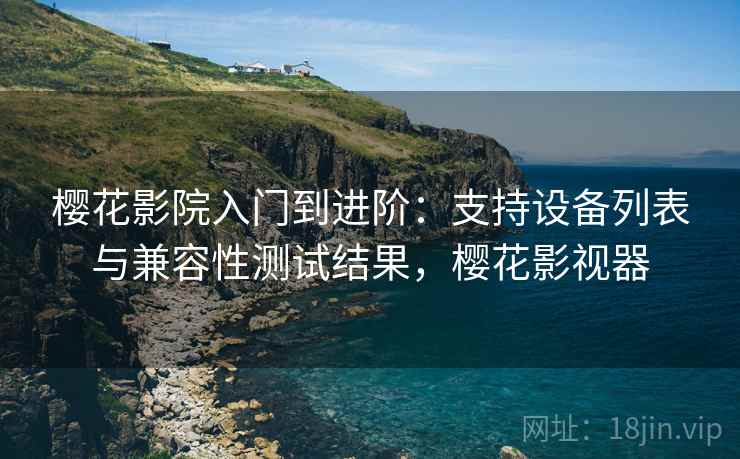 樱花影院入门到进阶：支持设备列表与兼容性测试结果，樱花影视器