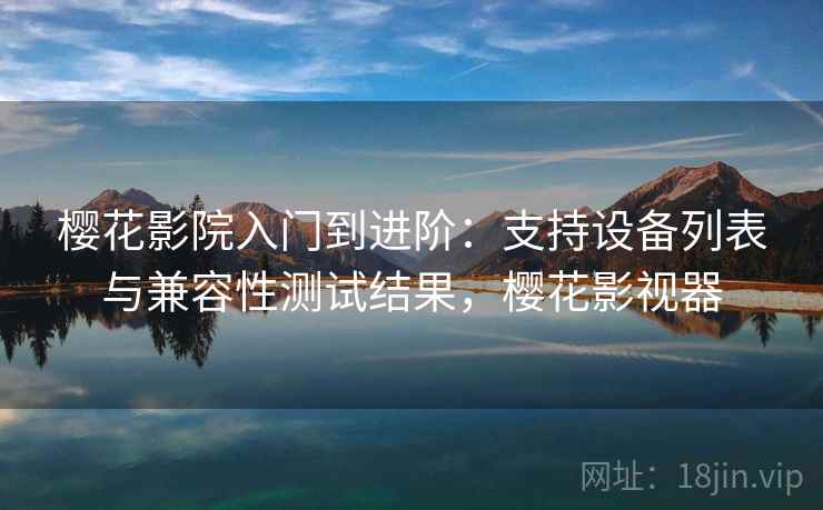 樱花影院入门到进阶：支持设备列表与兼容性测试结果，樱花影视器