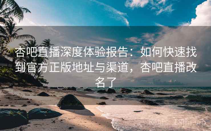 杏吧直播深度体验报告：如何快速找到官方正版地址与渠道，杏吧直播改名了