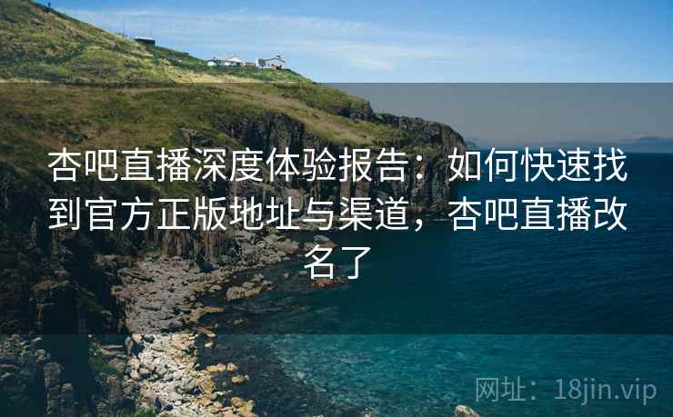 杏吧直播深度体验报告：如何快速找到官方正版地址与渠道，杏吧直播改名了