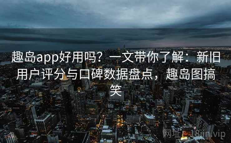 趣岛app好用吗？一文带你了解：新旧用户评分与口碑数据盘点，趣岛图搞笑