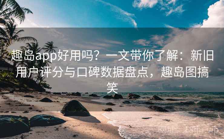 趣岛app好用吗？一文带你了解：新旧用户评分与口碑数据盘点，趣岛图搞笑