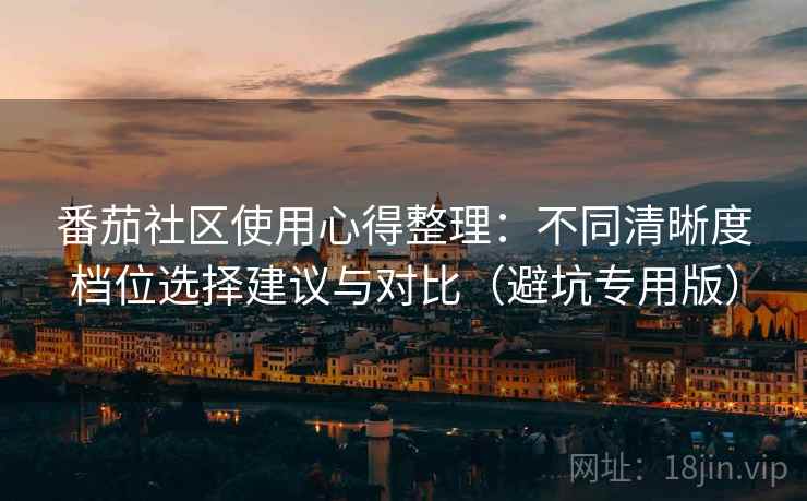 番茄社区使用心得整理：不同清晰度档位选择建议与对比（避坑专用版）