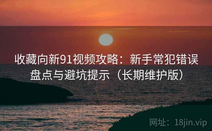 收藏向新91视频攻略：新手常犯错误盘点与避坑提示（长期维护版）